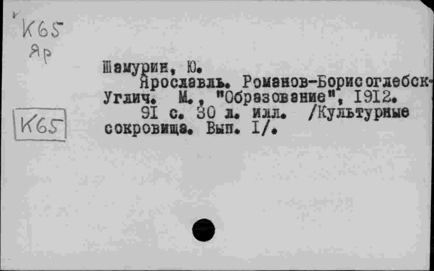 ﻿
:Кб£
Шамурии, К).
Ярославль. Романов-Борис оглебск-Углич. М., "Образование1’, 1912.
91 с. 30 л. илл. /Культурные сокровища. Был. I/.